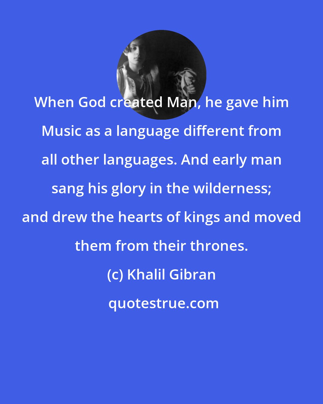 Khalil Gibran: When God created Man, he gave him Music as a language different from all other languages. And early man sang his glory in the wilderness; and drew the hearts of kings and moved them from their thrones.