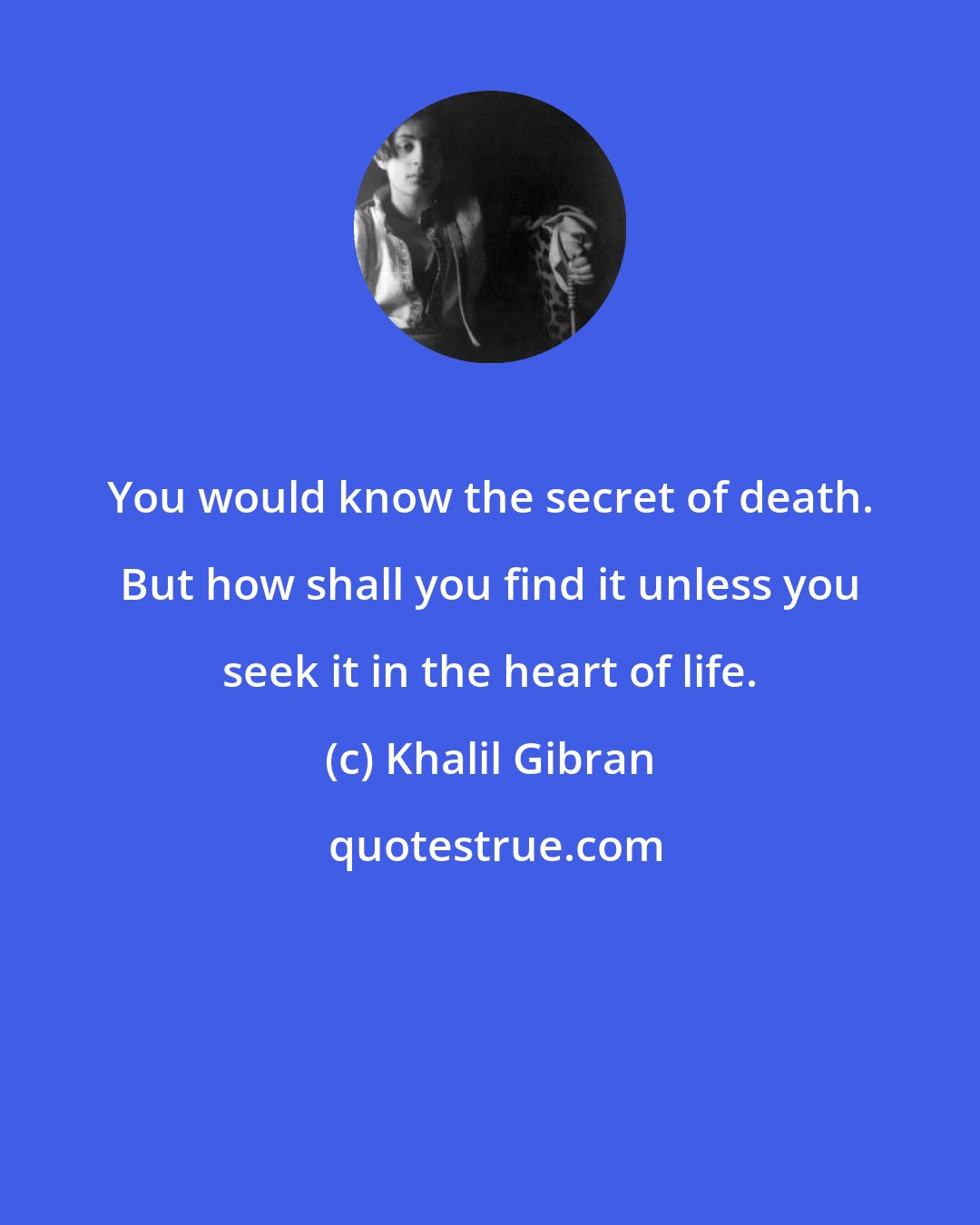 Khalil Gibran: You would know the secret of death. But how shall you find it unless you seek it in the heart of life.