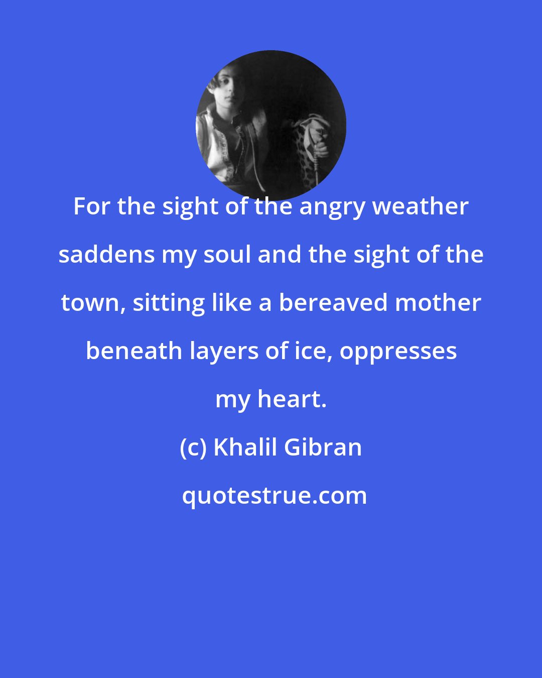 Khalil Gibran: For the sight of the angry weather saddens my soul and the sight of the town, sitting like a bereaved mother beneath layers of ice, oppresses my heart.
