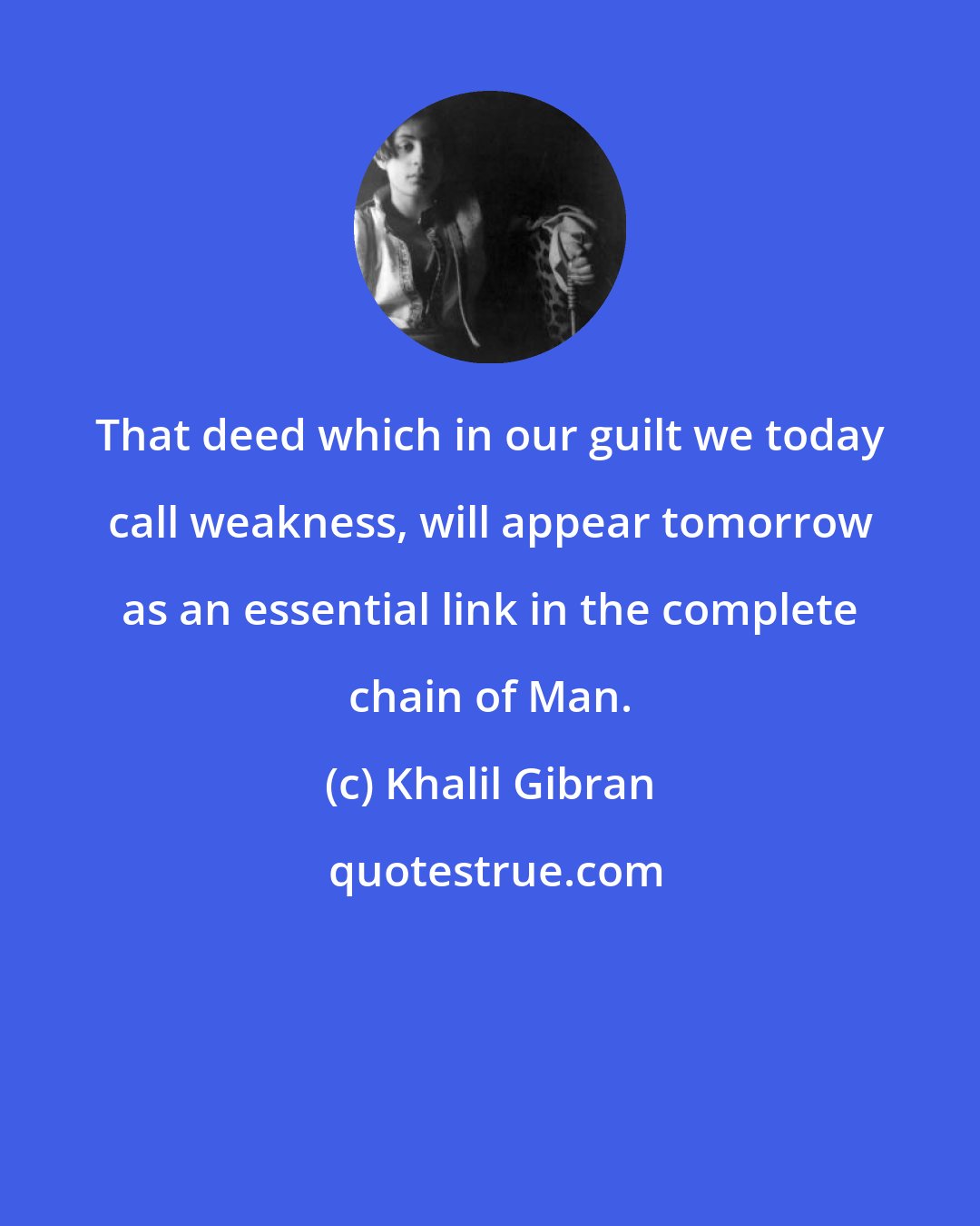 Khalil Gibran: That deed which in our guilt we today call weakness, will appear tomorrow as an essential link in the complete chain of Man.