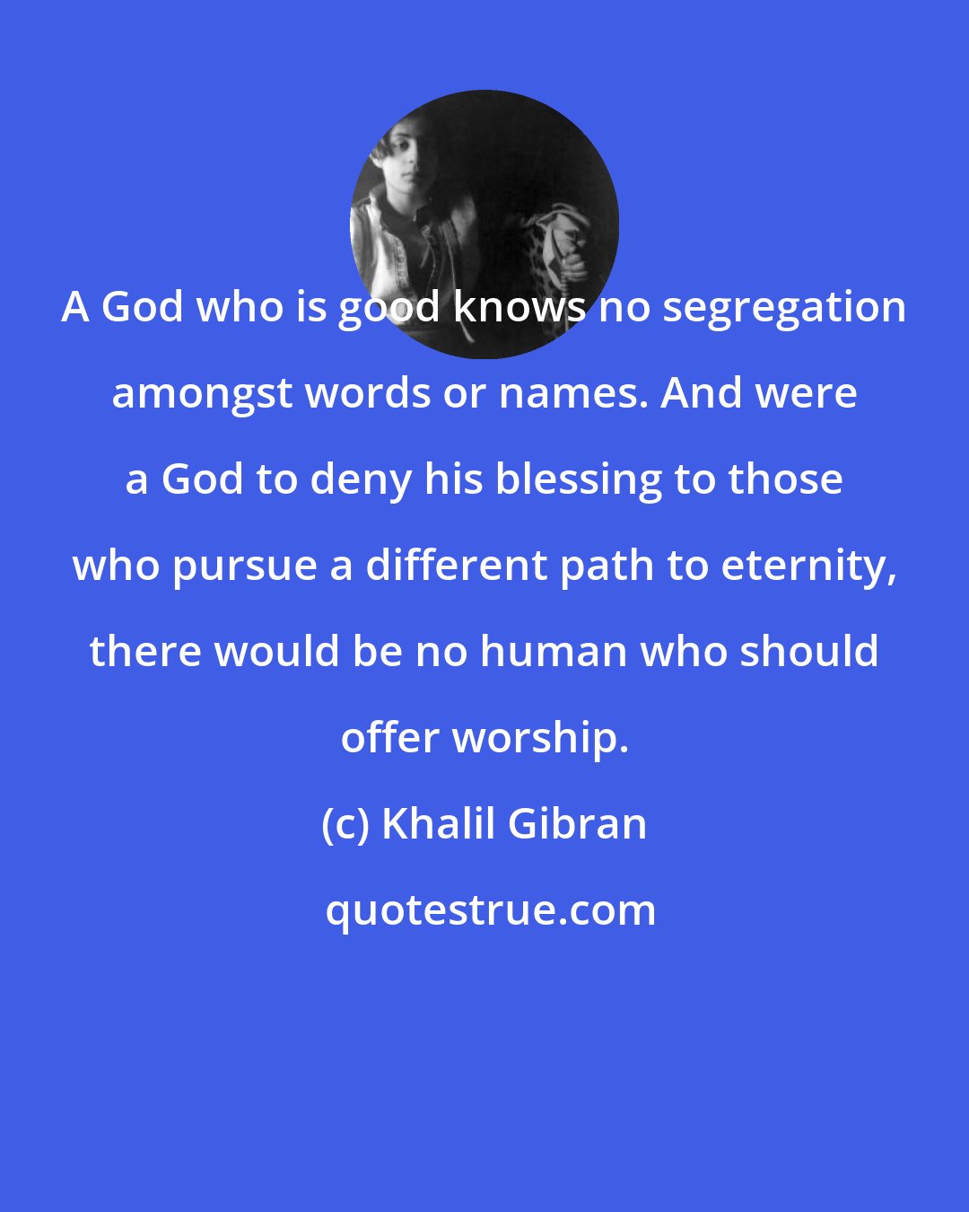 Khalil Gibran: A God who is good knows no segregation amongst words or names. And were a God to deny his blessing to those who pursue a different path to eternity, there would be no human who should offer worship.