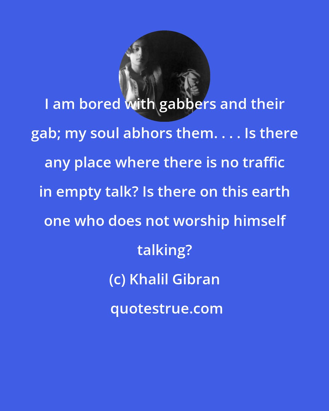 Khalil Gibran: I am bored with gabbers and their gab; my soul abhors them. . . . Is there any place where there is no traffic in empty talk? Is there on this earth one who does not worship himself talking?