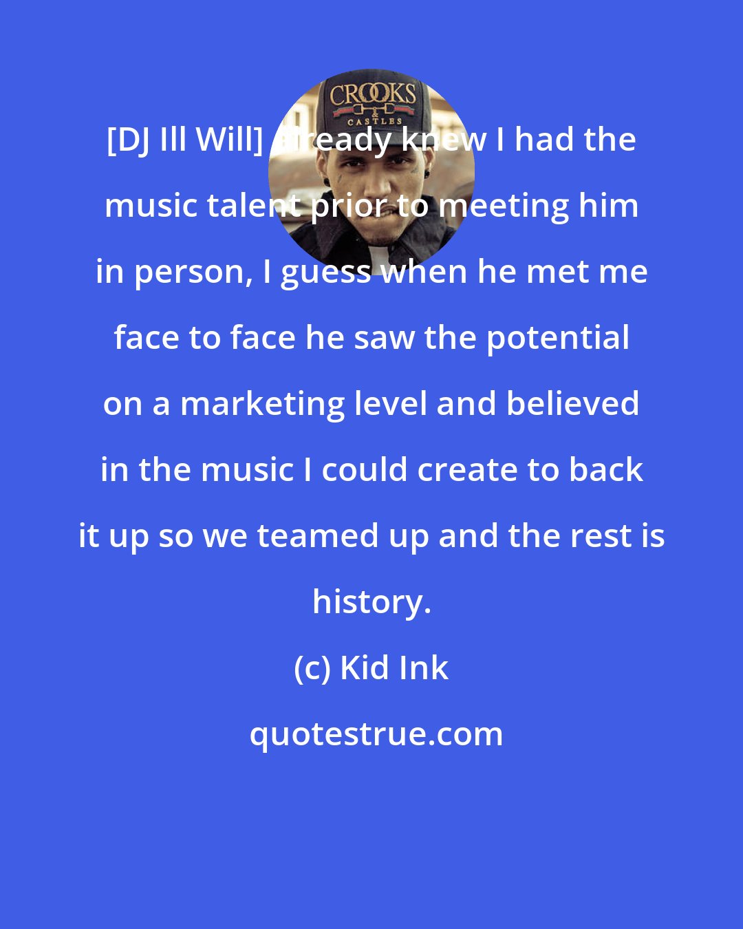 Kid Ink: [DJ Ill Will] already knew I had the music talent prior to meeting him in person, I guess when he met me face to face he saw the potential on a marketing level and believed in the music I could create to back it up so we teamed up and the rest is history.