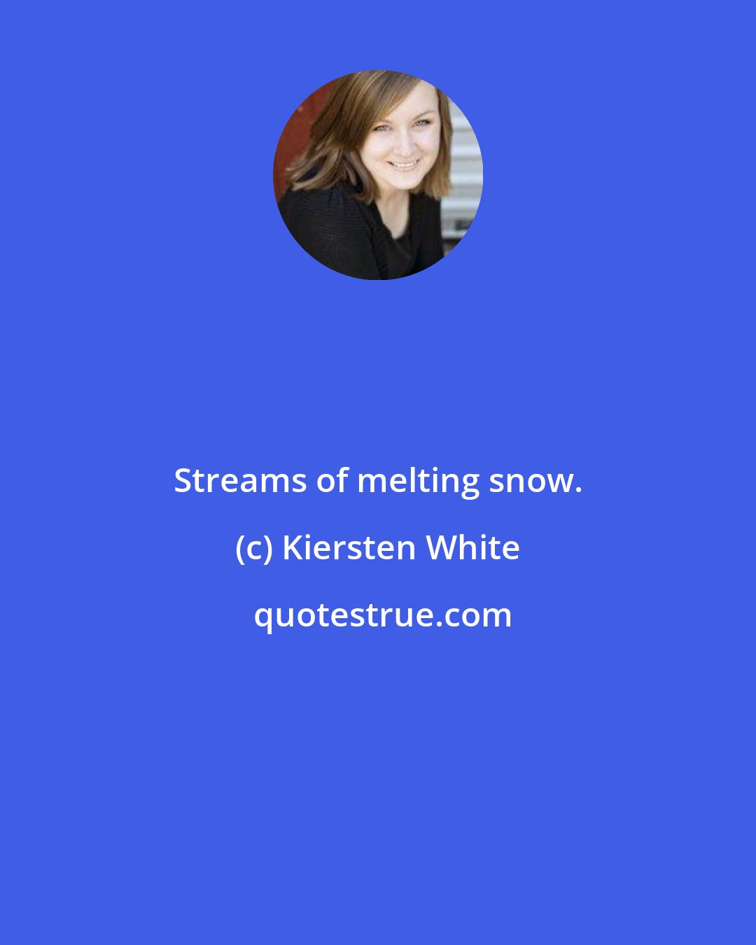 Kiersten White: Streams of melting snow.
