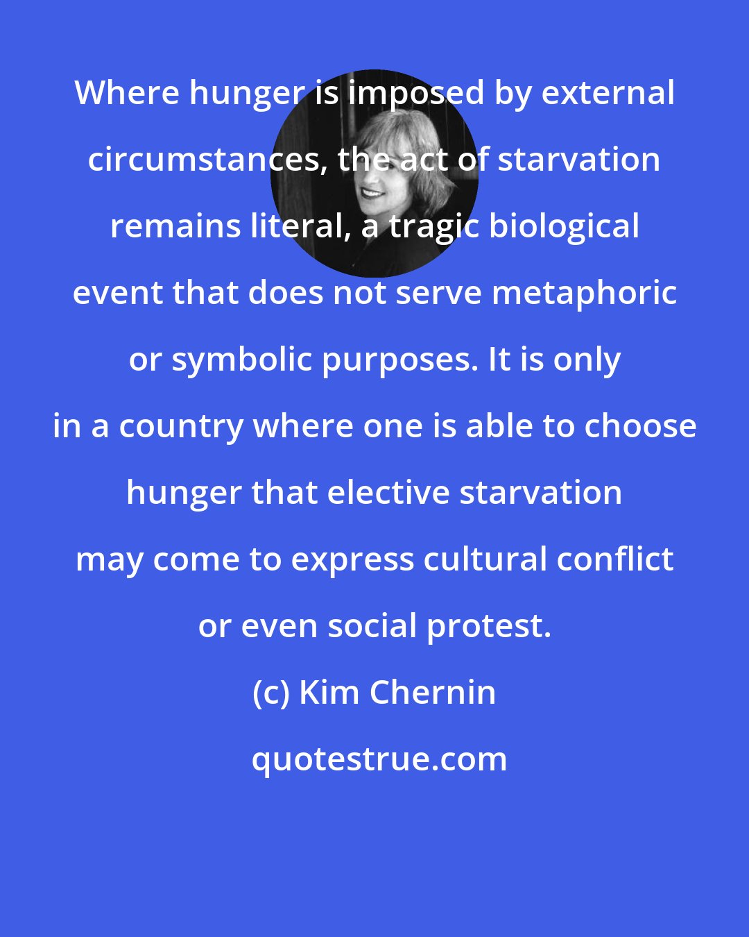 Kim Chernin: Where hunger is imposed by external circumstances, the act of starvation remains literal, a tragic biological event that does not serve metaphoric or symbolic purposes. It is only in a country where one is able to choose hunger that elective starvation may come to express cultural conflict or even social protest.