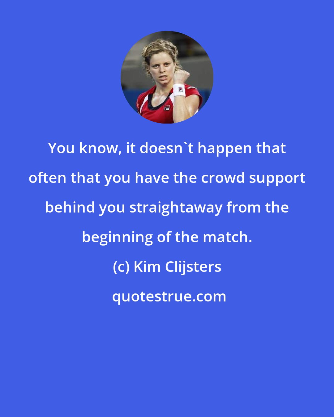 Kim Clijsters: You know, it doesn't happen that often that you have the crowd support behind you straightaway from the beginning of the match.