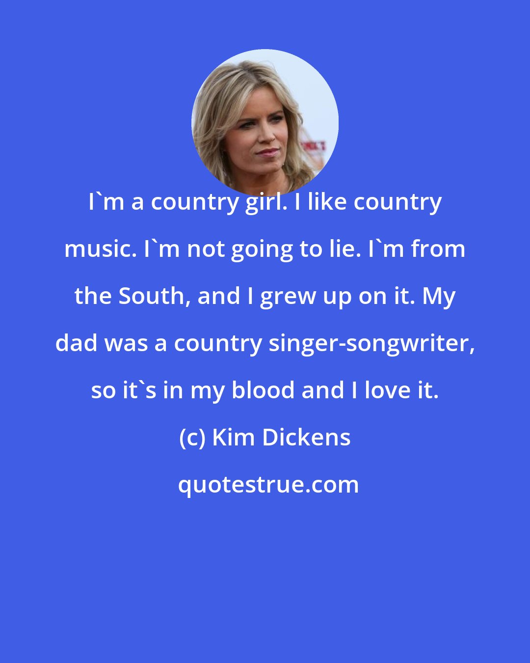 Kim Dickens: I'm a country girl. I like country music. I'm not going to lie. I'm from the South, and I grew up on it. My dad was a country singer-songwriter, so it's in my blood and I love it.