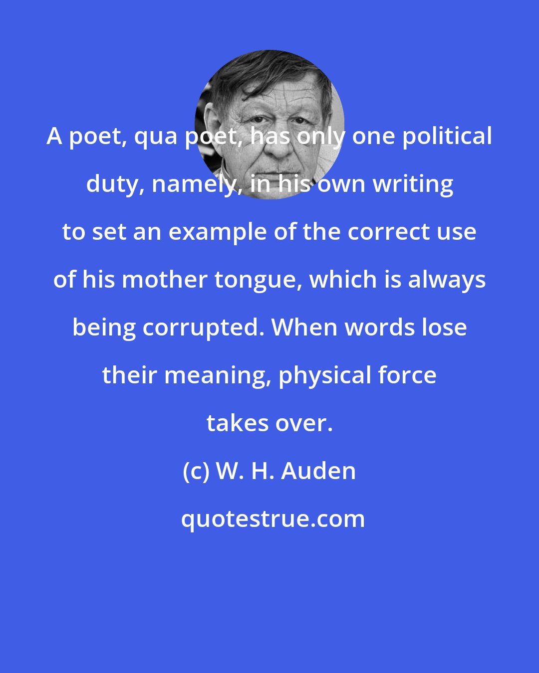 W. H. Auden: A poet, qua poet, has only one political duty, namely, in his own writing to set an example of the correct use of his mother tongue, which is always being corrupted. When words lose their meaning, physical force takes over.
