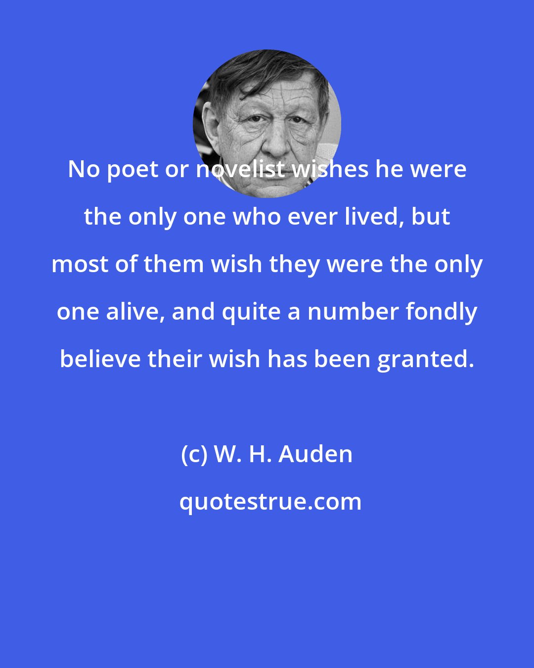 W. H. Auden: No poet or novelist wishes he were the only one who ever lived, but most of them wish they were the only one alive, and quite a number fondly believe their wish has been granted.