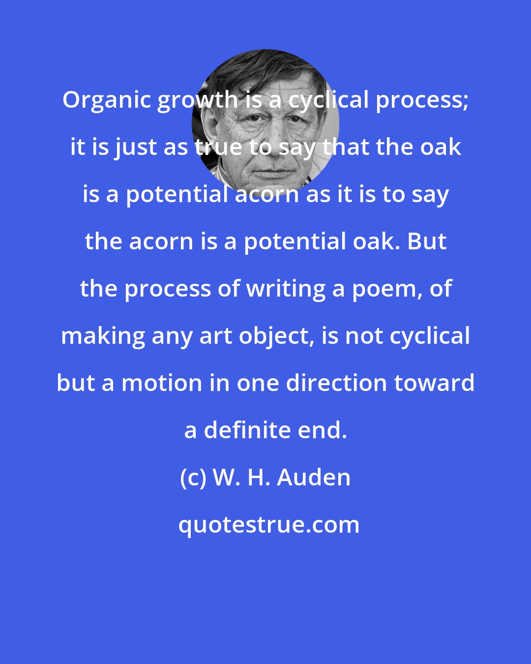 W. H. Auden: Organic growth is a cyclical process; it is just as true to say that the oak is a potential acorn as it is to say the acorn is a potential oak. But the process of writing a poem, of making any art object, is not cyclical but a motion in one direction toward a definite end.
