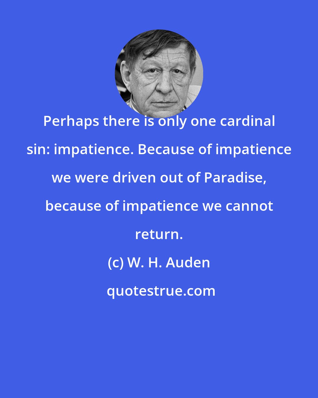 W. H. Auden: Perhaps there is only one cardinal sin: impatience. Because of impatience we were driven out of Paradise, because of impatience we cannot return.