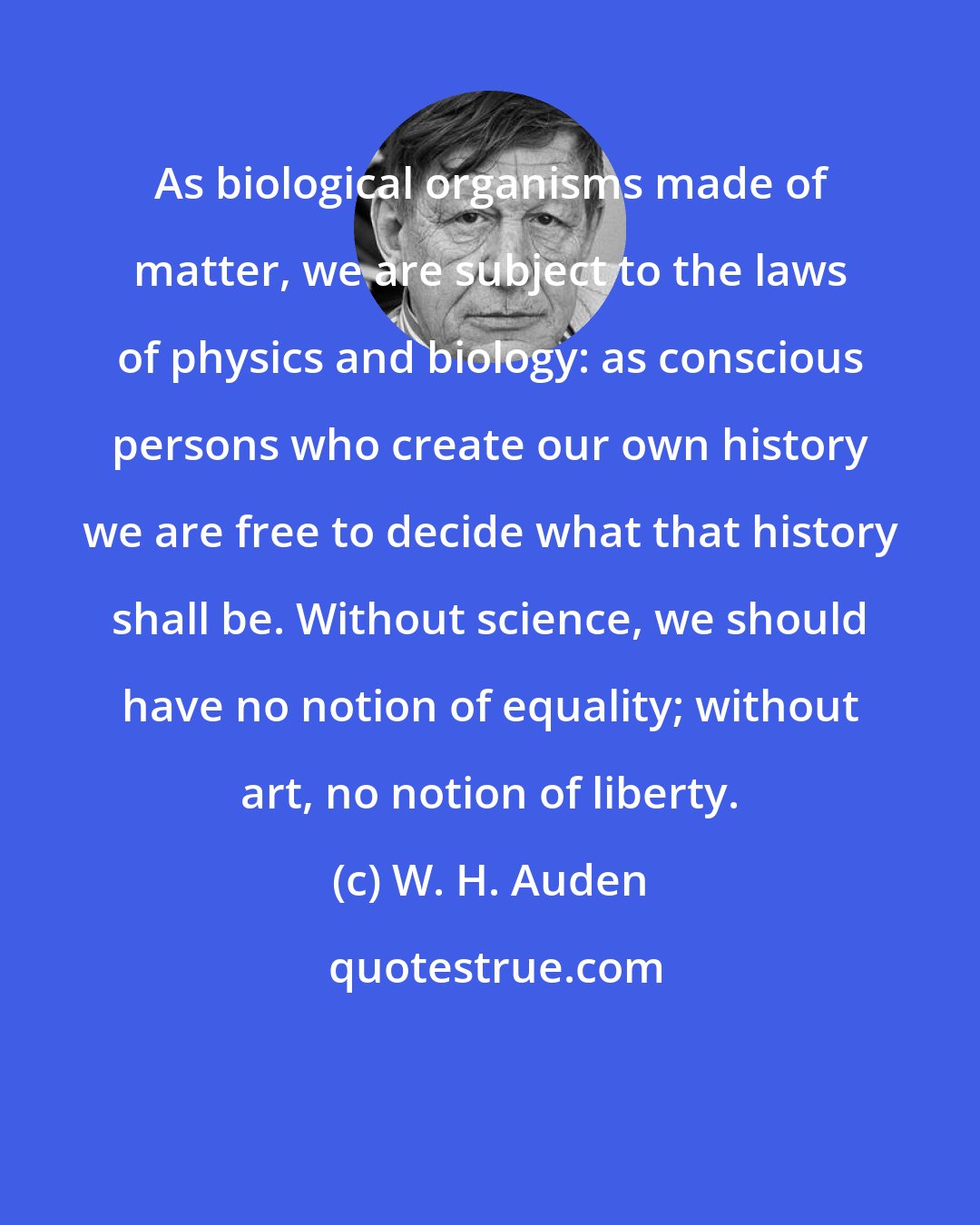 W. H. Auden: As biological organisms made of matter, we are subject to the laws of physics and biology: as conscious persons who create our own history we are free to decide what that history shall be. Without science, we should have no notion of equality; without art, no notion of liberty.