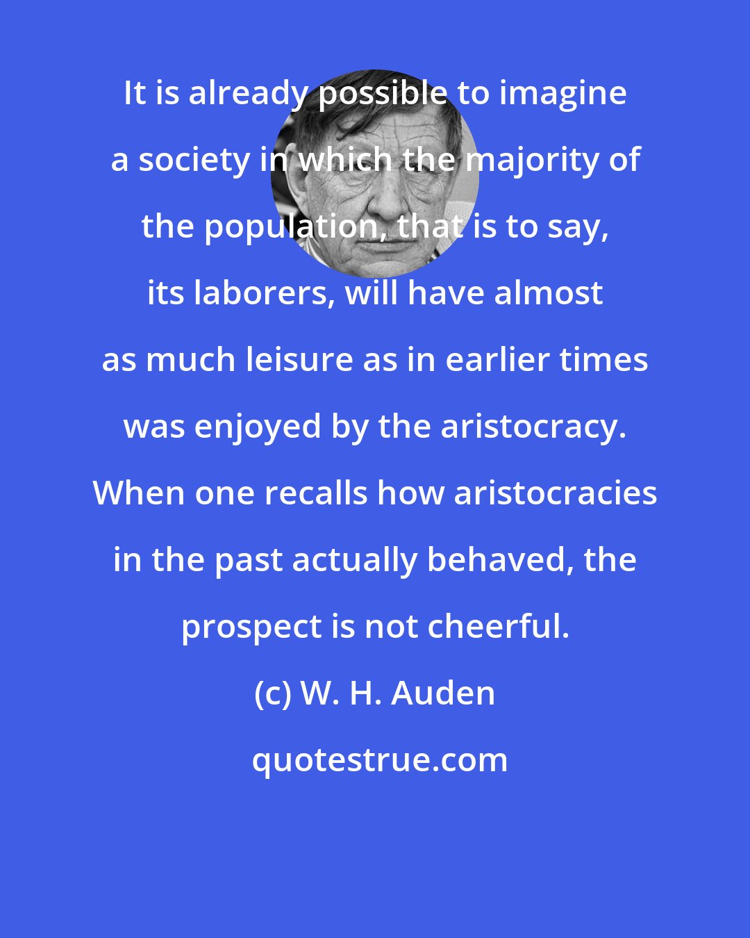 W. H. Auden: It is already possible to imagine a society in which the majority of the population, that is to say, its laborers, will have almost as much leisure as in earlier times was enjoyed by the aristocracy. When one recalls how aristocracies in the past actually behaved, the prospect is not cheerful.