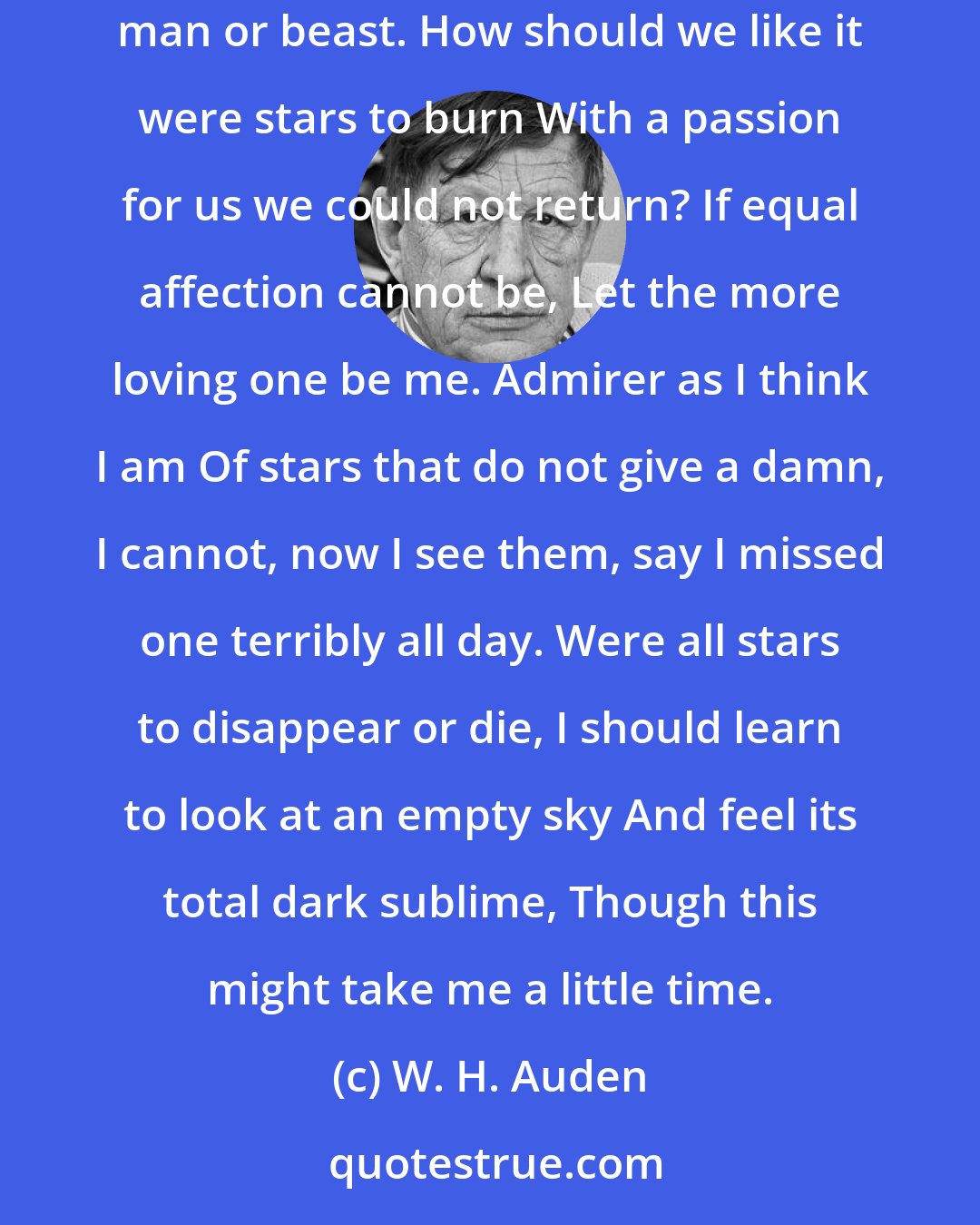 W. H. Auden: Looking up at the stars, I know quite well That, for all they care, I can go to hell, But on earth indifference is the least We have to dread from man or beast. How should we like it were stars to burn With a passion for us we could not return? If equal affection cannot be, Let the more loving one be me. Admirer as I think I am Of stars that do not give a damn, I cannot, now I see them, say I missed one terribly all day. Were all stars to disappear or die, I should learn to look at an empty sky And feel its total dark sublime, Though this might take me a little time.
