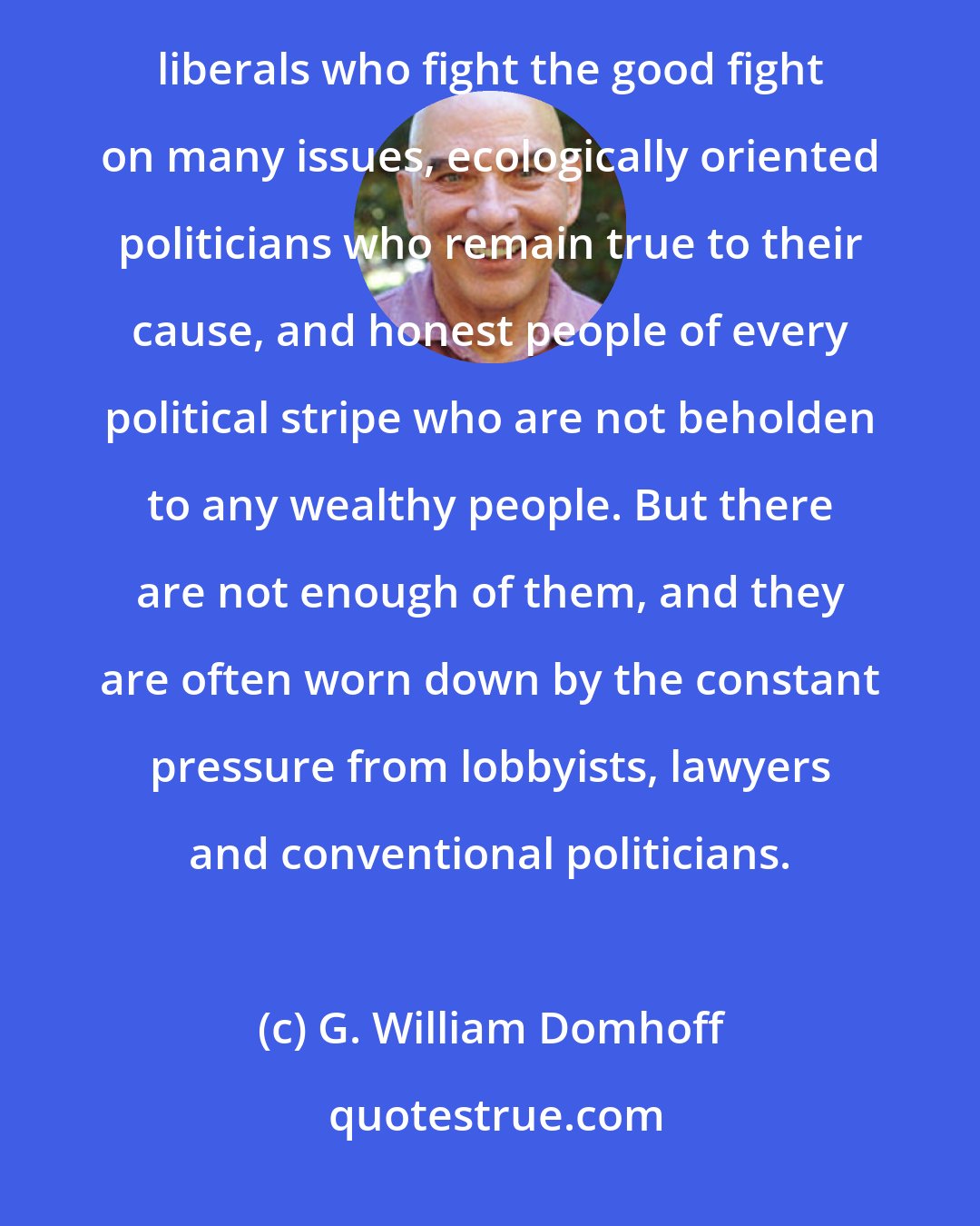 G. William Domhoff: There is more to American politics than fat cats and their political friends. There are serious-minded liberals who fight the good fight on many issues, ecologically oriented politicians who remain true to their cause, and honest people of every political stripe who are not beholden to any wealthy people. But there are not enough of them, and they are often worn down by the constant pressure from lobbyists, lawyers and conventional politicians.
