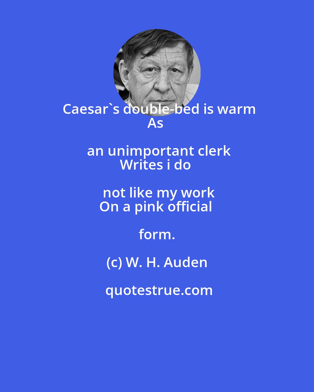 W. H. Auden: Caesar's double-bed is warm
As an unimportant clerk
Writes i do not like my work
On a pink official form.