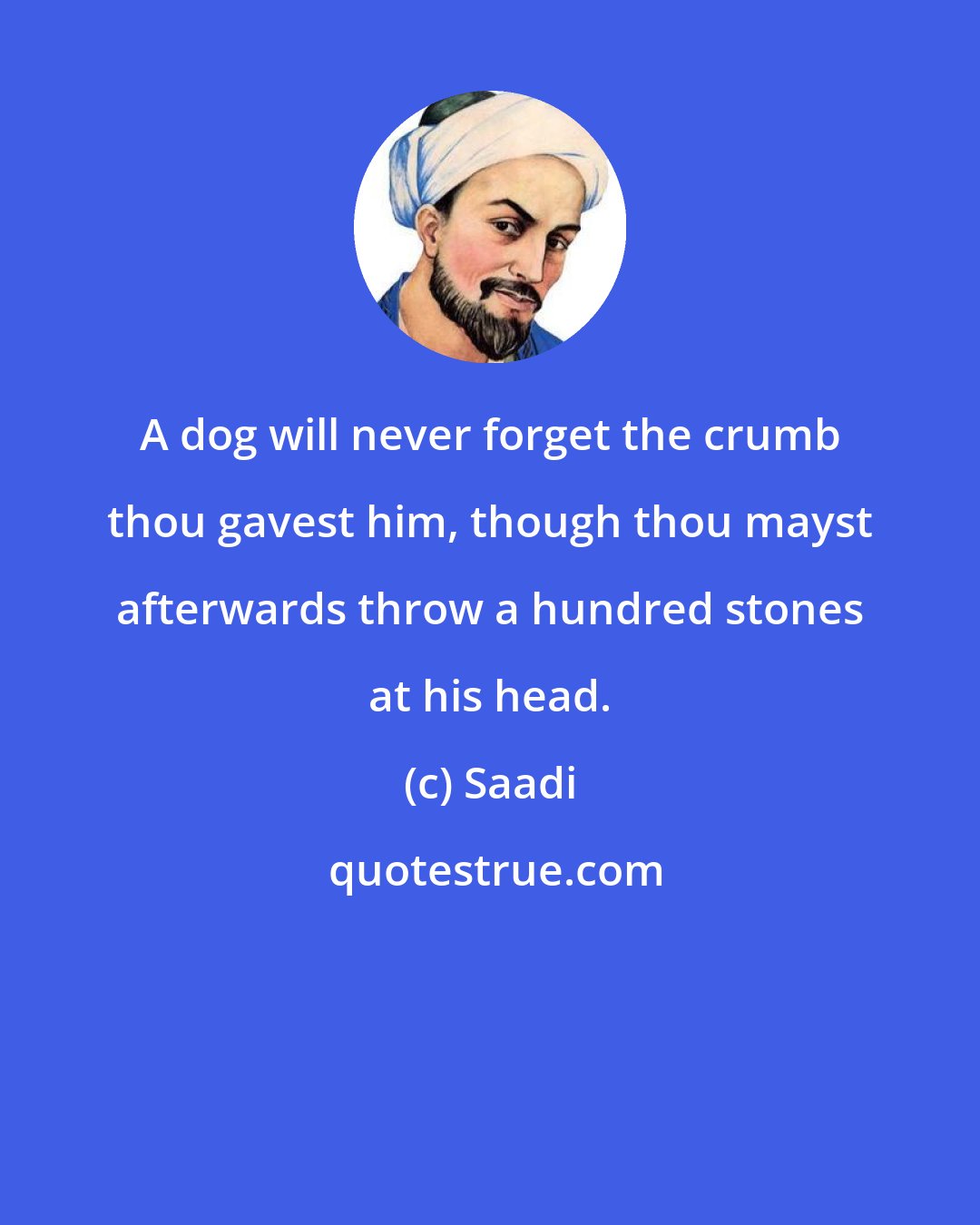 Saadi: A dog will never forget the crumb thou gavest him, though thou mayst afterwards throw a hundred stones at his head.