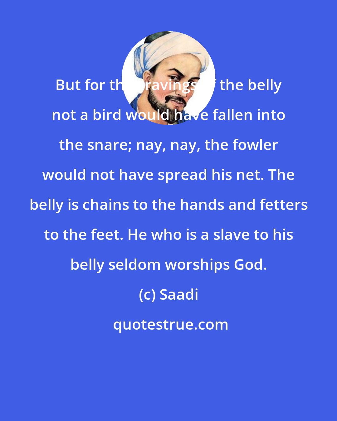 Saadi: But for the cravings of the belly not a bird would have fallen into the snare; nay, nay, the fowler would not have spread his net. The belly is chains to the hands and fetters to the feet. He who is a slave to his belly seldom worships God.