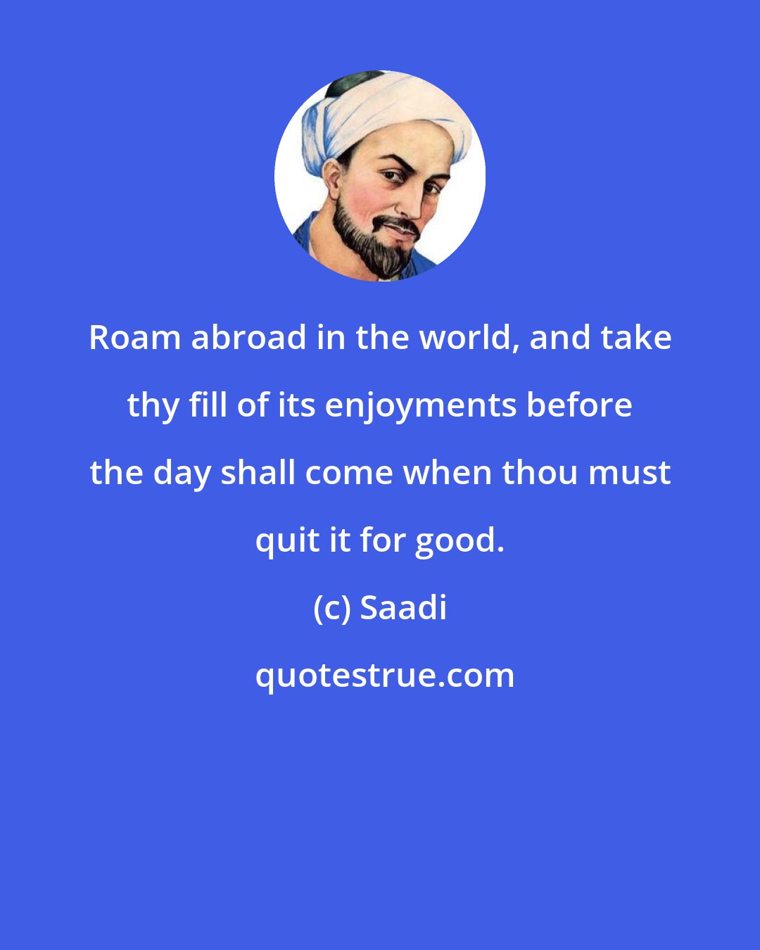 Saadi: Roam abroad in the world, and take thy fill of its enjoyments before the day shall come when thou must quit it for good.