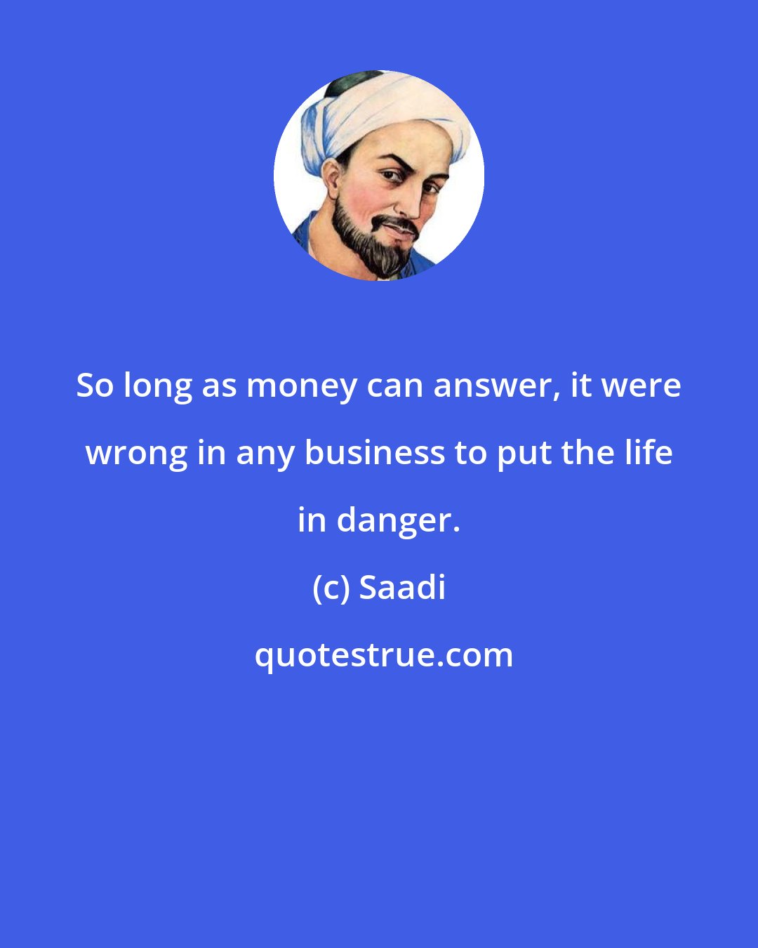Saadi: So long as money can answer, it were wrong in any business to put the life in danger.