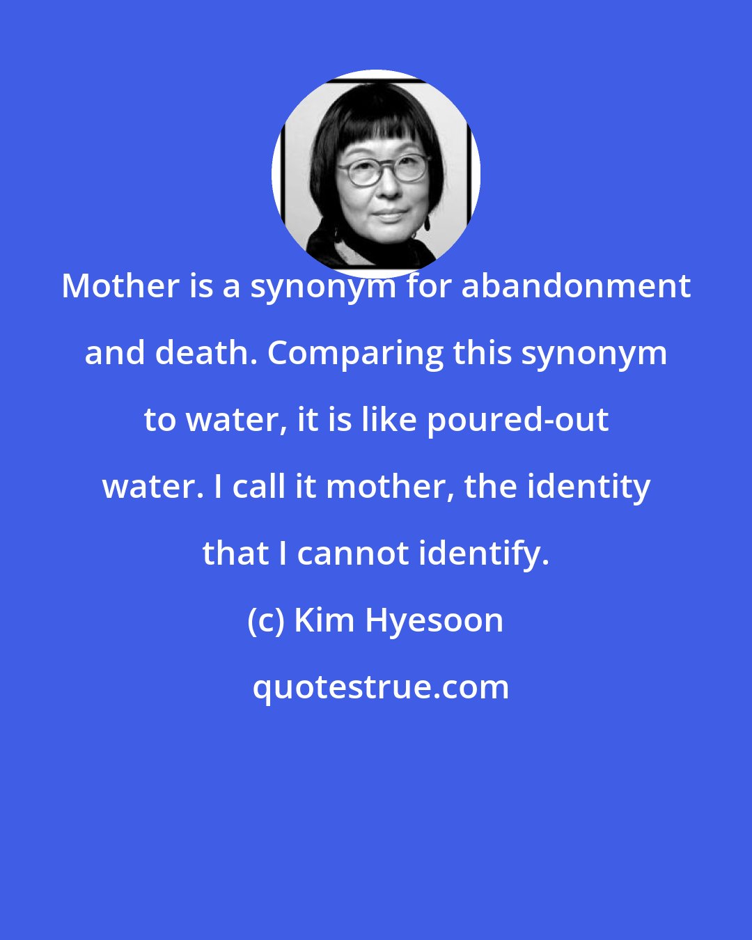 Kim Hyesoon: Mother is a synonym for abandonment and death. Comparing this synonym to water, it is like poured-out water. I call it mother, the identity that I cannot identify.