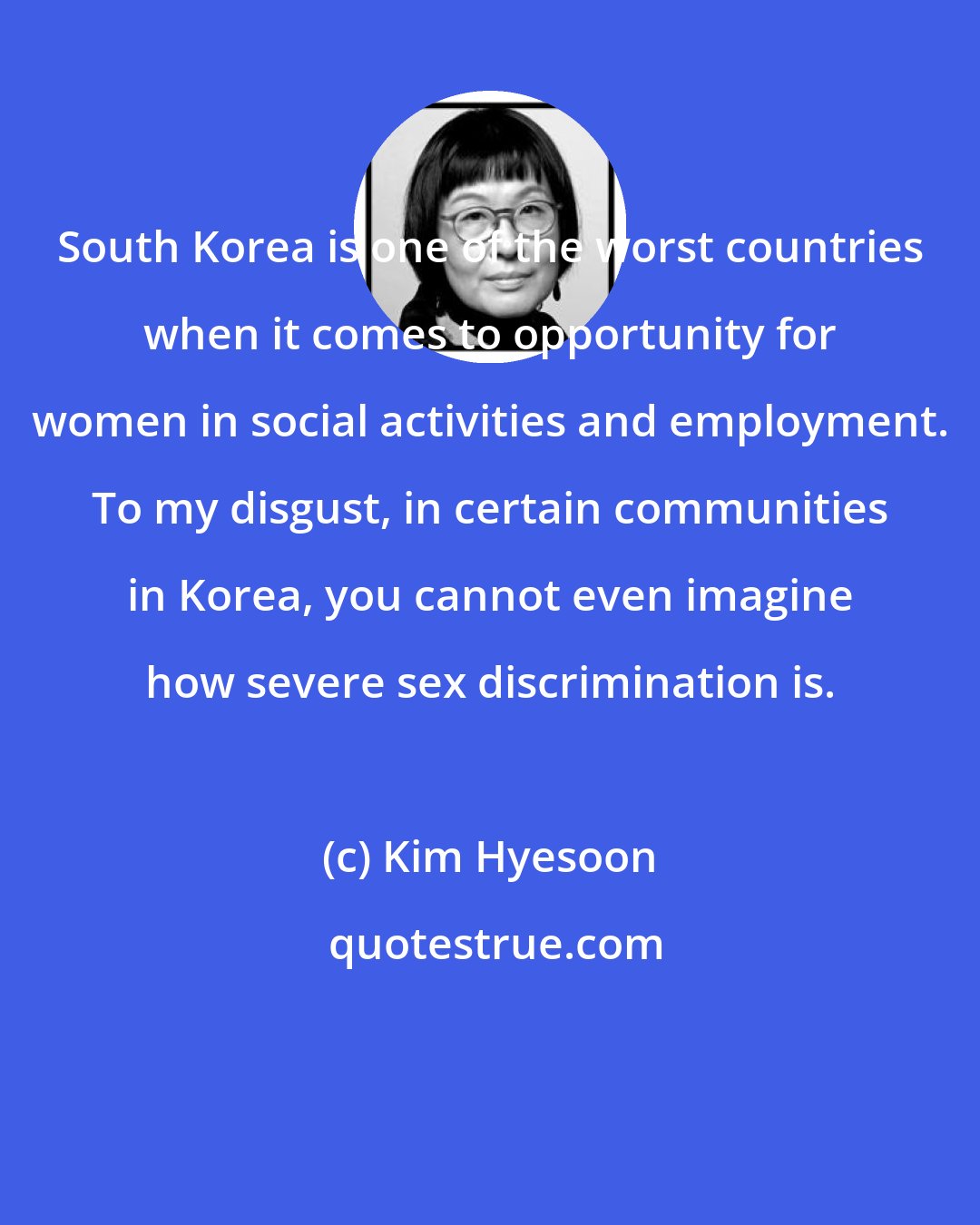 Kim Hyesoon: South Korea is one of the worst countries when it comes to opportunity for women in social activities and employment. To my disgust, in certain communities in Korea, you cannot even imagine how severe sex discrimination is.