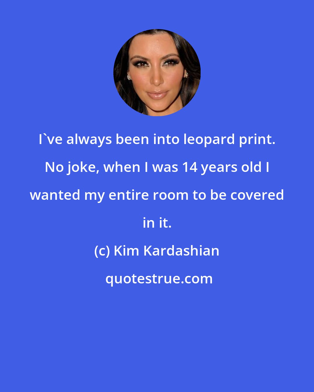 Kim Kardashian: I've always been into leopard print. No joke, when I was 14 years old I wanted my entire room to be covered in it.