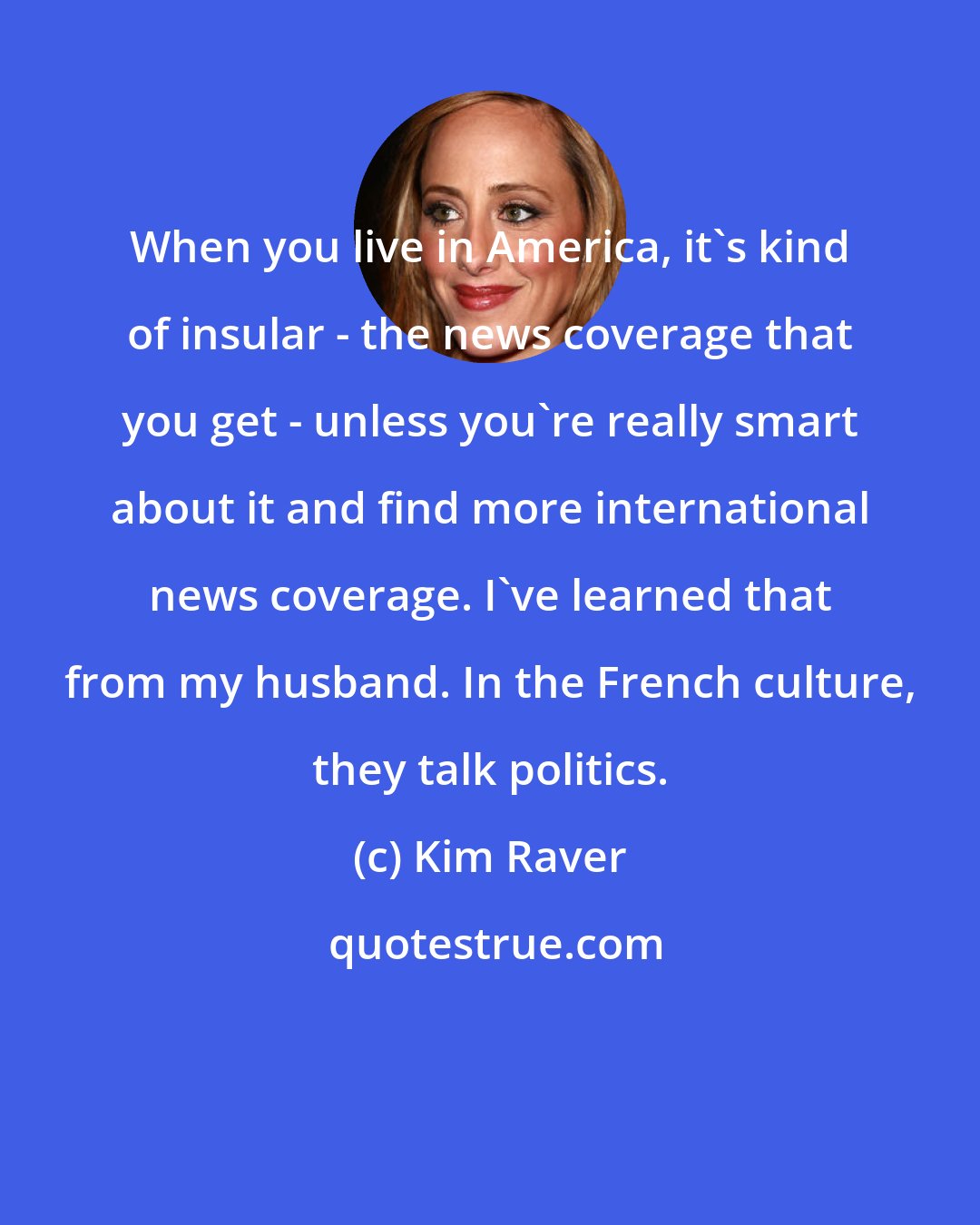 Kim Raver: When you live in America, it's kind of insular - the news coverage that you get - unless you're really smart about it and find more international news coverage. I've learned that from my husband. In the French culture, they talk politics.