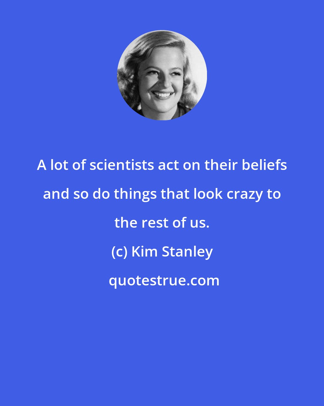 Kim Stanley: A lot of scientists act on their beliefs and so do things that look crazy to the rest of us.