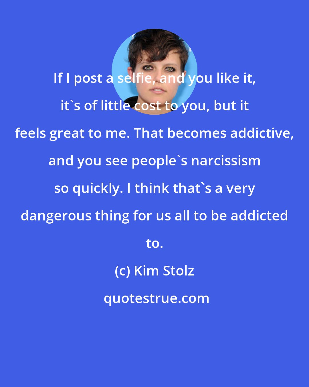 Kim Stolz: If I post a selfie, and you like it, it's of little cost to you, but it feels great to me. That becomes addictive, and you see people's narcissism so quickly. I think that's a very dangerous thing for us all to be addicted to.