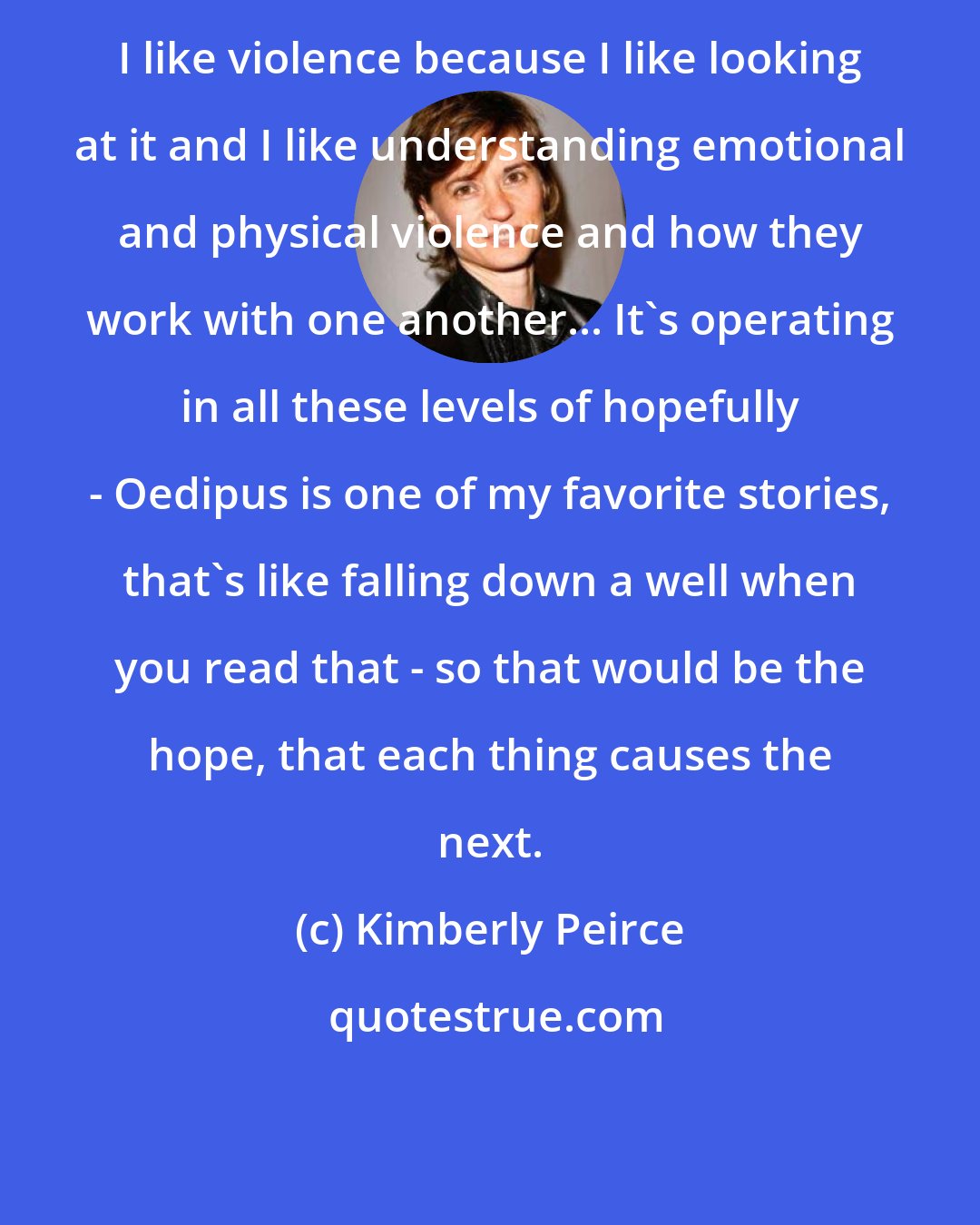 Kimberly Peirce: I like violence because I like looking at it and I like understanding emotional and physical violence and how they work with one another... It's operating in all these levels of hopefully - Oedipus is one of my favorite stories, that's like falling down a well when you read that - so that would be the hope, that each thing causes the next.