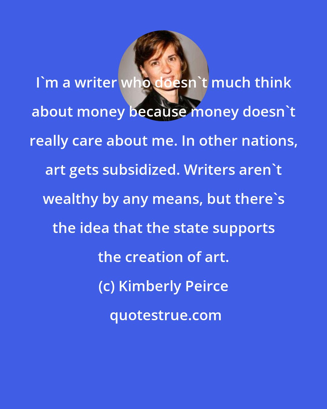 Kimberly Peirce: I'm a writer who doesn't much think about money because money doesn't really care about me. In other nations, art gets subsidized. Writers aren't wealthy by any means, but there's the idea that the state supports the creation of art.