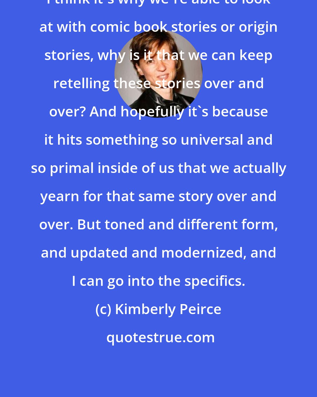 Kimberly Peirce: I think it's why we're able to look at with comic book stories or origin stories, why is it that we can keep retelling these stories over and over? And hopefully it's because it hits something so universal and so primal inside of us that we actually yearn for that same story over and over. But toned and different form, and updated and modernized, and I can go into the specifics.