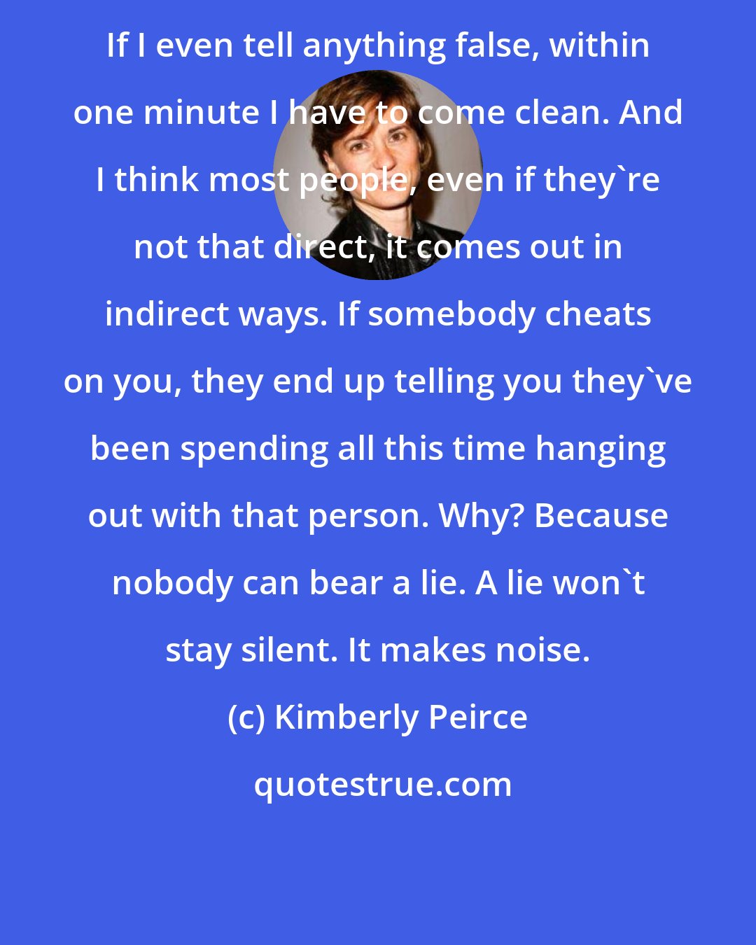 Kimberly Peirce: If I even tell anything false, within one minute I have to come clean. And I think most people, even if they're not that direct, it comes out in indirect ways. If somebody cheats on you, they end up telling you they've been spending all this time hanging out with that person. Why? Because nobody can bear a lie. A lie won't stay silent. It makes noise.