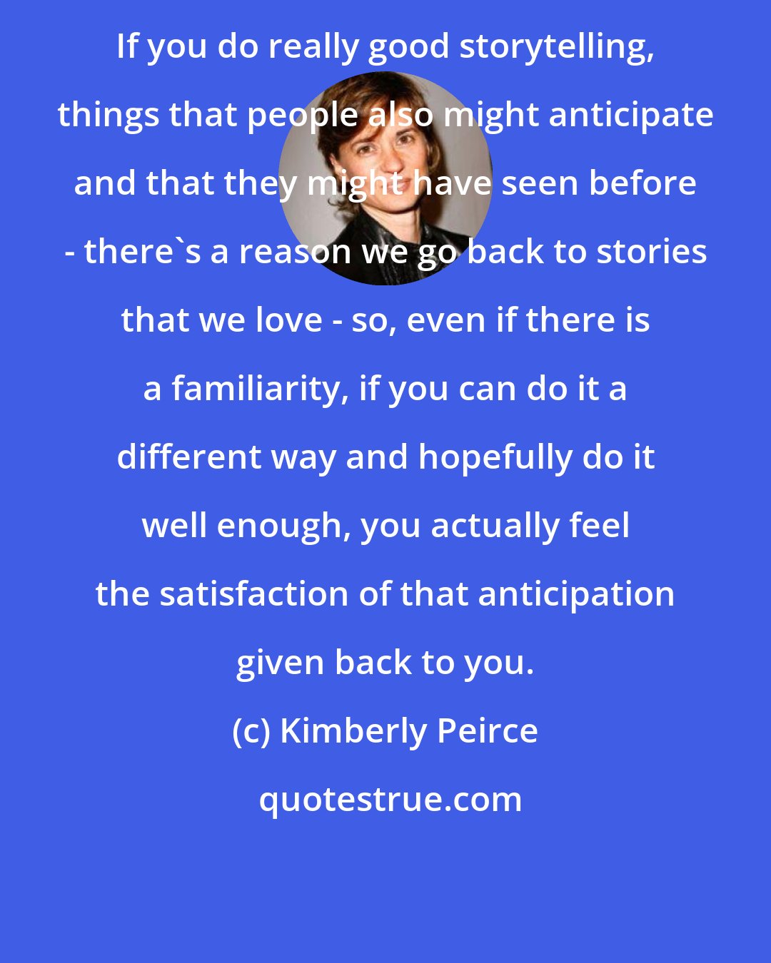 Kimberly Peirce: If you do really good storytelling, things that people also might anticipate and that they might have seen before - there's a reason we go back to stories that we love - so, even if there is a familiarity, if you can do it a different way and hopefully do it well enough, you actually feel the satisfaction of that anticipation given back to you.
