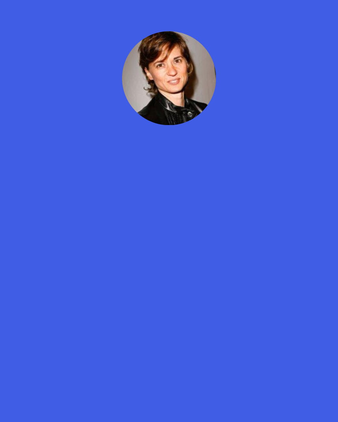 Kimberly Peirce: If you're writing in the mainstream... Whatever that is - the norm. The norm is likely going to be funded because you're giving people what they're used to and what they're gonna get. But anything outside of that norm is going to struggle to get funded. The people who are not "the norms" deserve the chance to make art. I think it's great for all of us to consume all these voices, and that happens when you support these voices that need to be supported because they're not the automatic choice coming out of the gate.