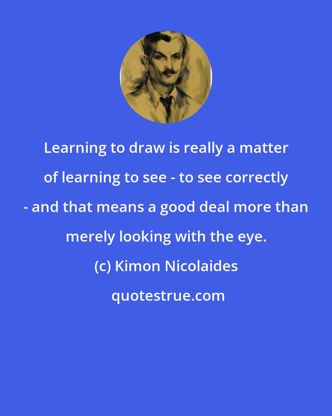 Kimon Nicolaides: Learning to draw is really a matter of learning to see - to see correctly - and that means a good deal more than merely looking with the eye.