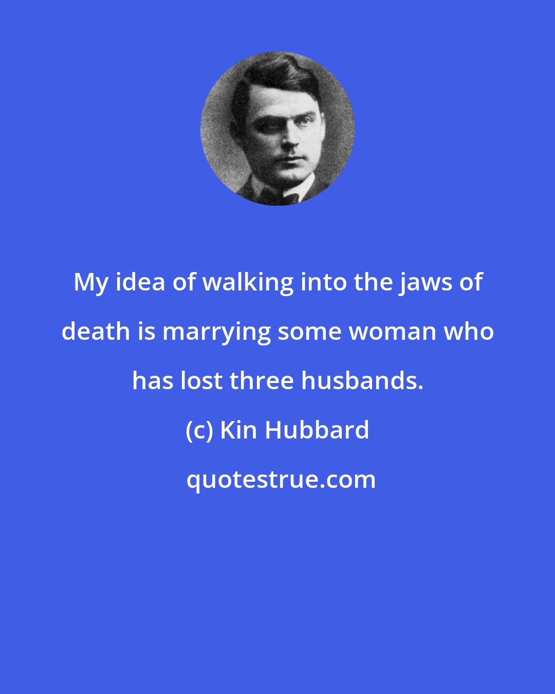 Kin Hubbard: My idea of walking into the jaws of death is marrying some woman who has lost three husbands.