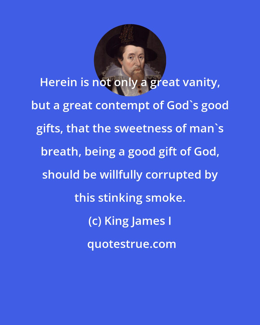 King James I: Herein is not only a great vanity, but a great contempt of God's good gifts, that the sweetness of man's breath, being a good gift of God, should be willfully corrupted by this stinking smoke.