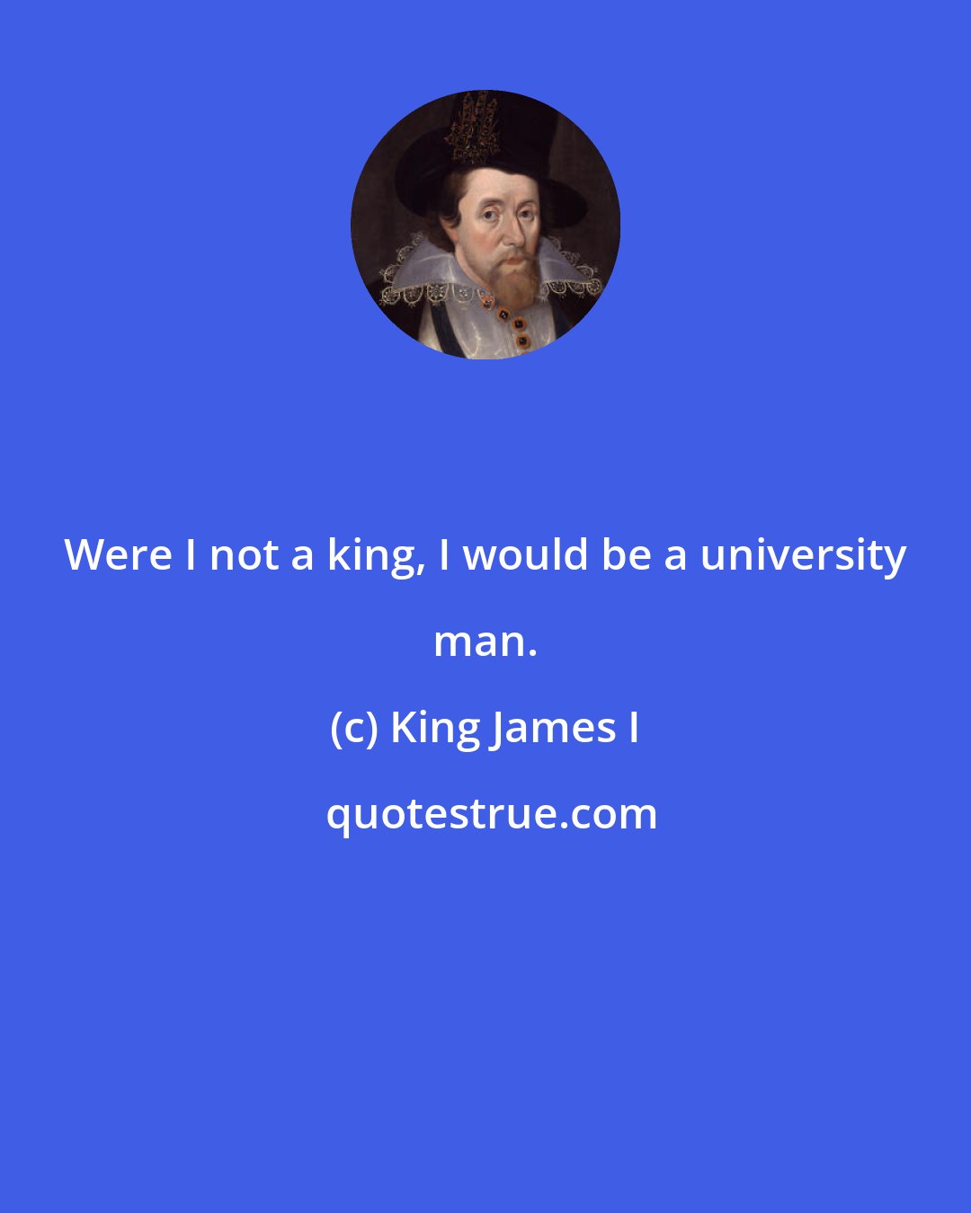 King James I: Were I not a king, I would be a university man.