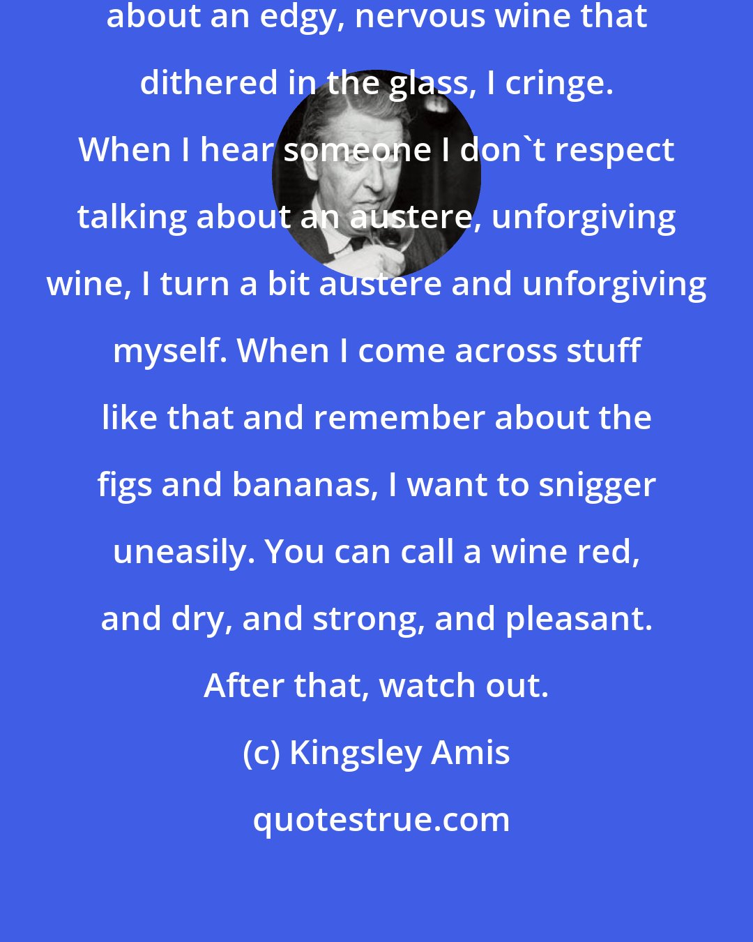 Kingsley Amis: When I find someone I respect writing about an edgy, nervous wine that dithered in the glass, I cringe. When I hear someone I don't respect talking about an austere, unforgiving wine, I turn a bit austere and unforgiving myself. When I come across stuff like that and remember about the figs and bananas, I want to snigger uneasily. You can call a wine red, and dry, and strong, and pleasant. After that, watch out.