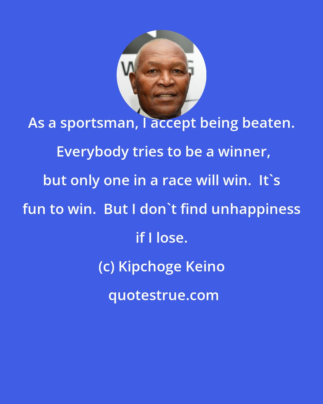 Kipchoge Keino: As a sportsman, I accept being beaten.  Everybody tries to be a winner, but only one in a race will win.  It's fun to win.  But I don't find unhappiness if I lose.