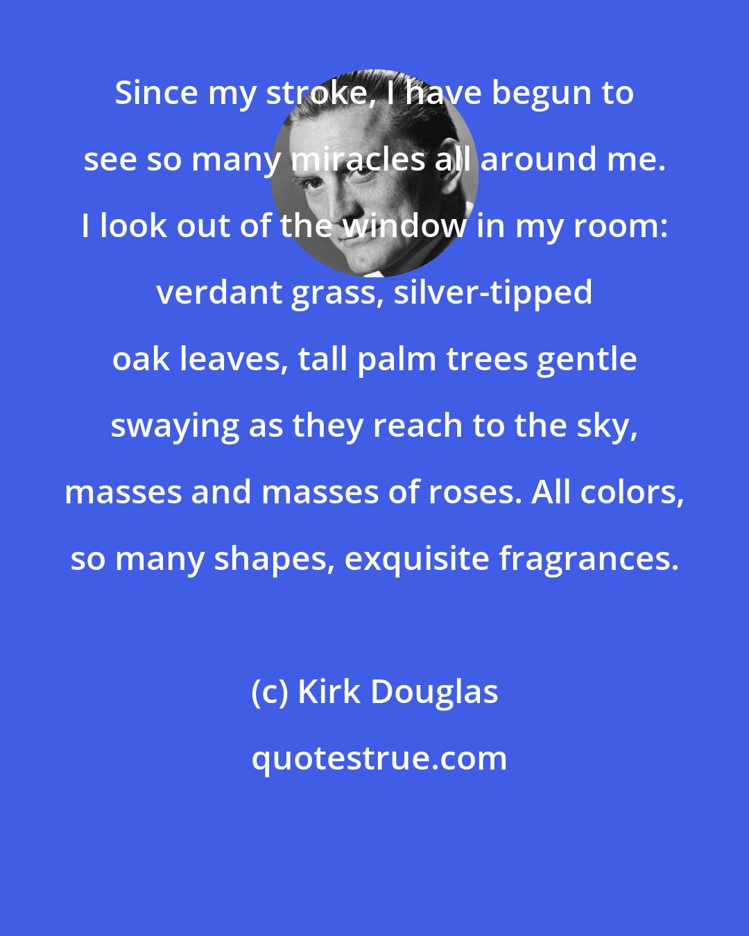 Kirk Douglas: Since my stroke, I have begun to see so many miracles all around me. I look out of the window in my room: verdant grass, silver-tipped oak leaves, tall palm trees gentle swaying as they reach to the sky, masses and masses of roses. All colors, so many shapes, exquisite fragrances.