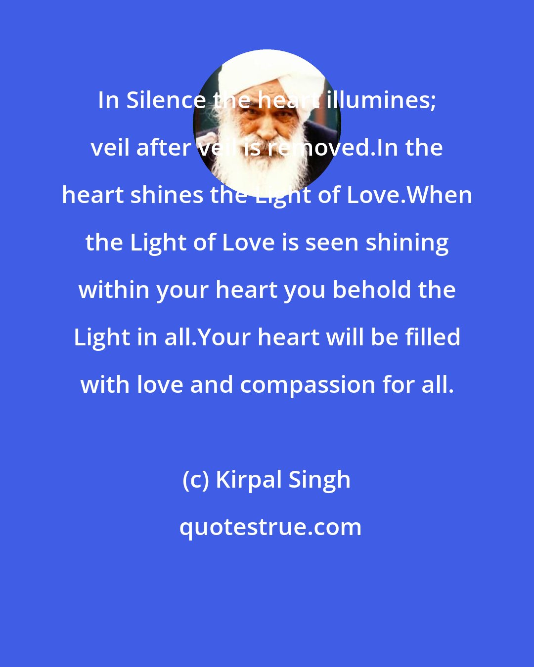 Kirpal Singh: In Silence the heart illumines; veil after veil is removed.In the heart shines the Light of Love.When the Light of Love is seen shining within your heart you behold the Light in all.Your heart will be filled with love and compassion for all.