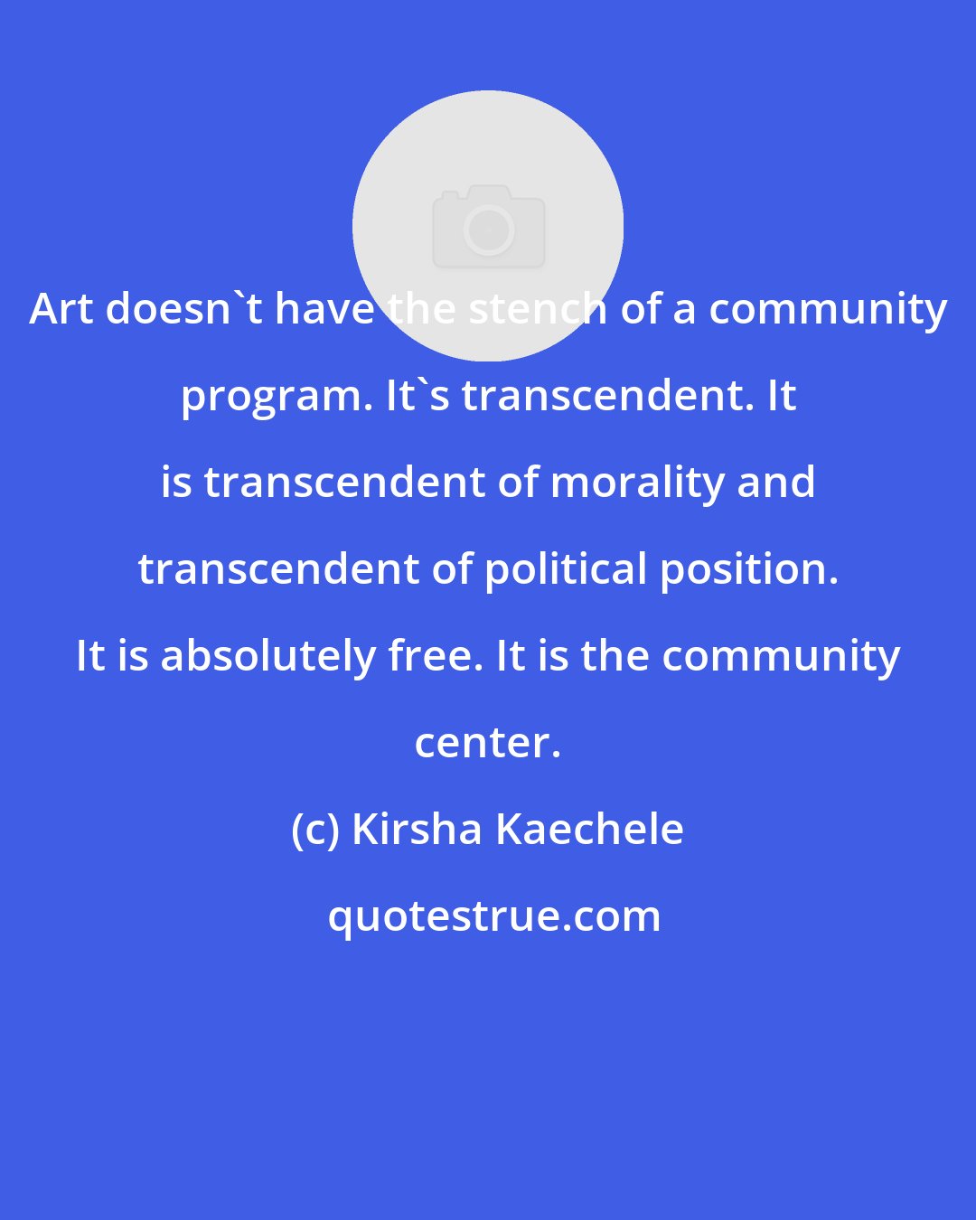Kirsha Kaechele: Art doesn't have the stench of a community program. It's transcendent. It is transcendent of morality and transcendent of political position. It is absolutely free. It is the community center.