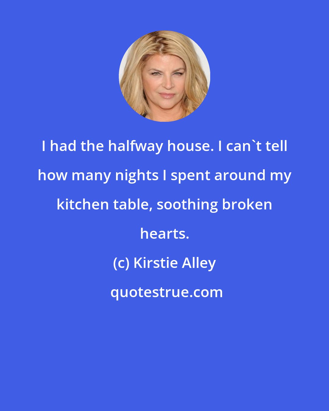 Kirstie Alley: I had the halfway house. I can't tell how many nights I spent around my kitchen table, soothing broken hearts.