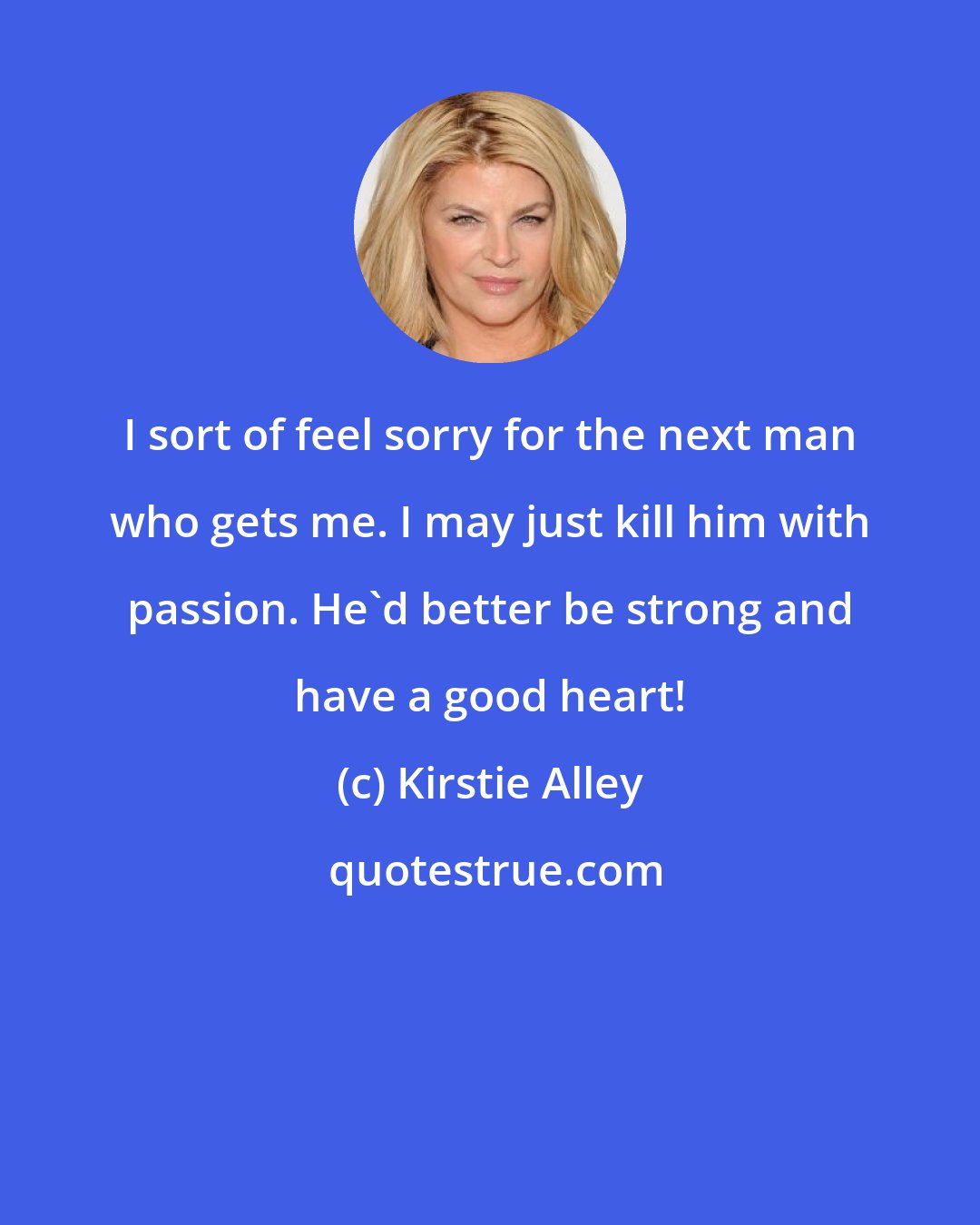 Kirstie Alley: I sort of feel sorry for the next man who gets me. I may just kill him with passion. He'd better be strong and have a good heart!