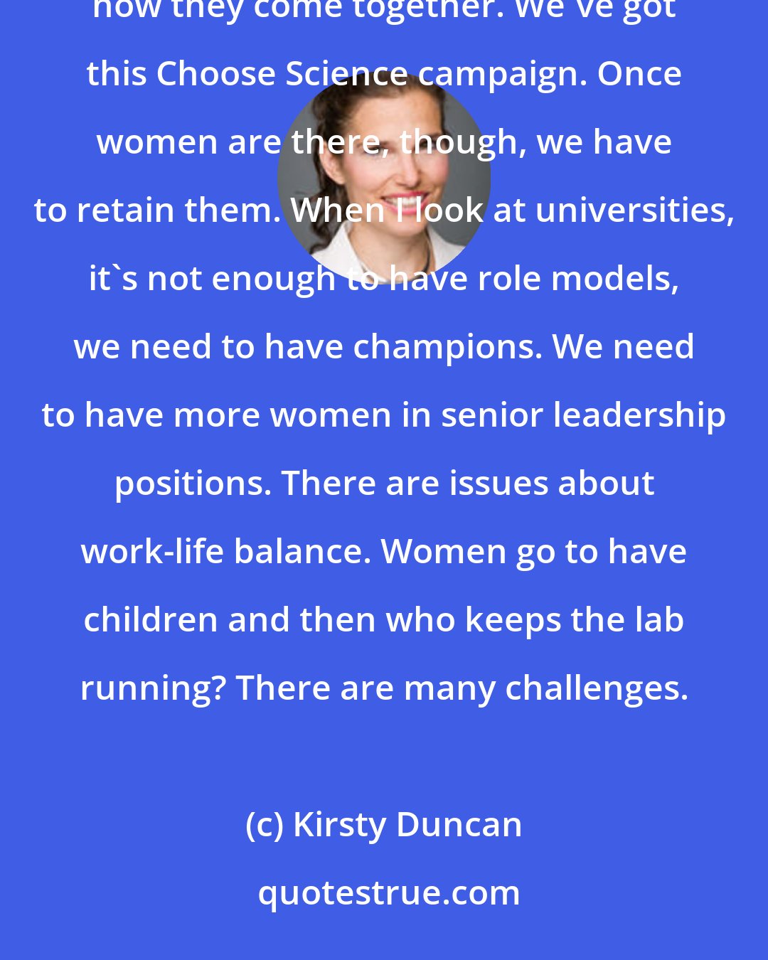 Kirsty Duncan: I want to get young girls excited in science, tech, engineering mathematics, art, design - and how they come together. We've got this Choose Science campaign. Once women are there, though, we have to retain them. When I look at universities, it's not enough to have role models, we need to have champions. We need to have more women in senior leadership positions. There are issues about work-life balance. Women go to have children and then who keeps the lab running? There are many challenges.