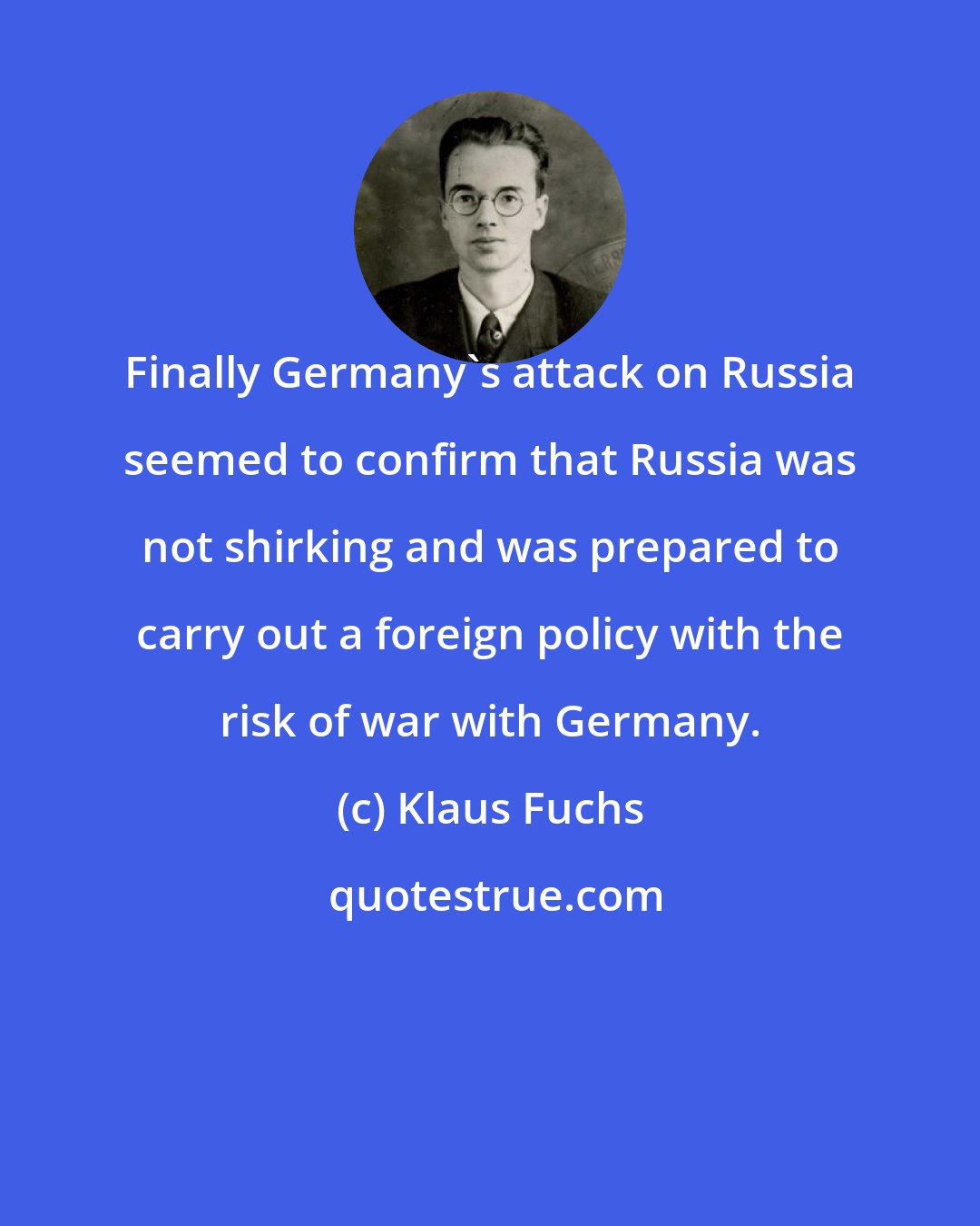 Klaus Fuchs: Finally Germany's attack on Russia seemed to confirm that Russia was not shirking and was prepared to carry out a foreign policy with the risk of war with Germany.