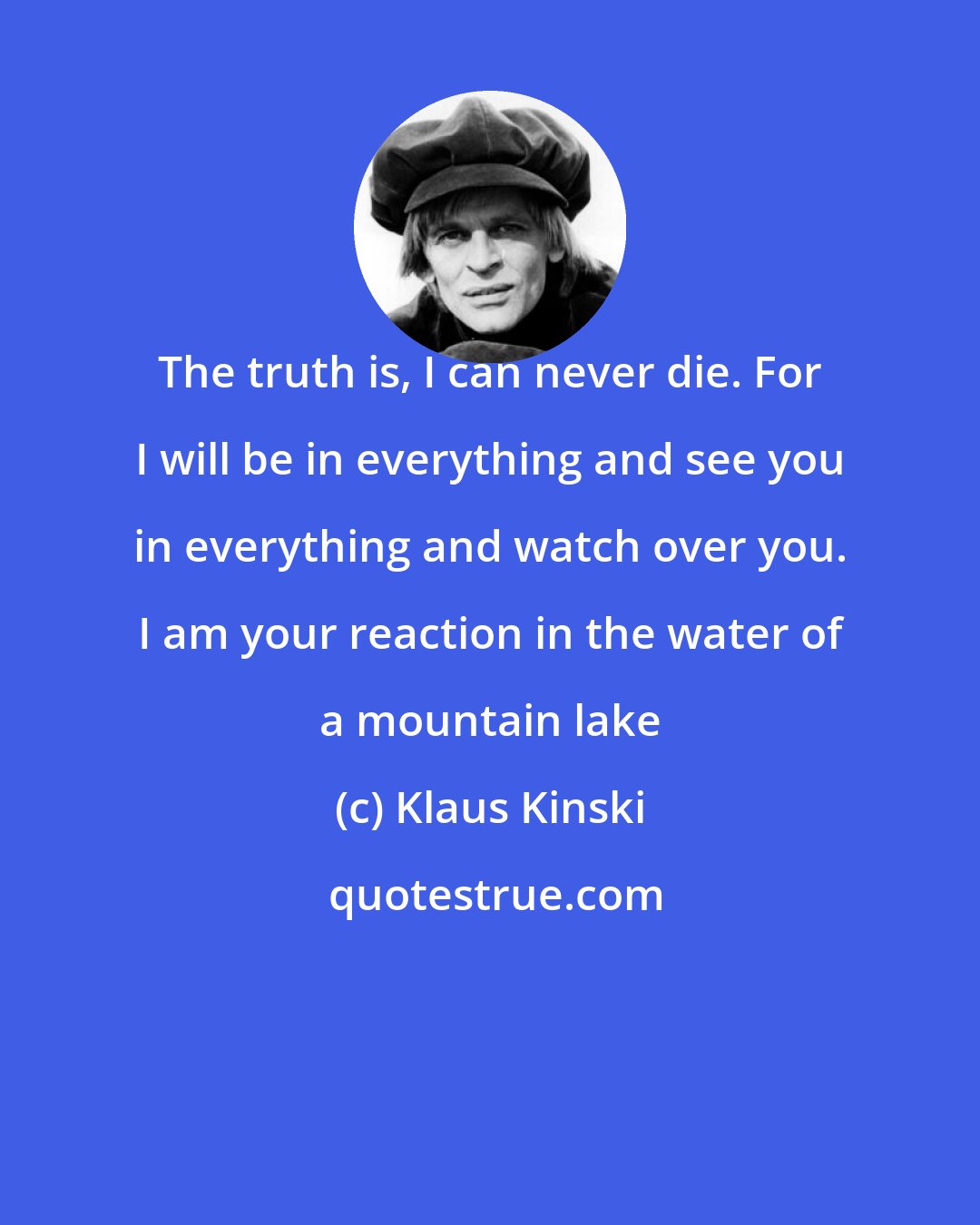 Klaus Kinski: The truth is, I can never die. For I will be in everything and see you in everything and watch over you. I am your reaction in the water of a mountain lake